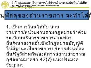 กำากับดูแลและบริหารการใช้จ่ายเงินของแผ่นดินให้เกิด
ประโยชน์สูงสุด
THE OFFICE OF PUBLIC PROCUREMENT MANAGEMENT
นพัสดุของส่วนราชการ จะทำาได้ก
1. เป็นการโอนให้กับ ส่วน
ราชการ/หน่วยงานตามกฎหมายว่าด้วย
ระเบียบบริหารราชการส่วนท้อง
ถิ่น/หน่วยงานอื่นซึ่งมีกฎหมายบัญญัติ
ให้มีฐานะเป็นราชการบริหารส่วนท้อง
ถิ่น/รัฐวิสาหกิจ/องค์การสถานสาธารณ
กุศลตามมาตรา 47(7) แห่งประมวล
รัษฎากร
 