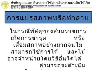 กำากับดูแลและบริหารการใช้จ่ายเงินของแผ่นดินให้เกิด
ประโยชน์สูงสุด
THE OFFICE OF PUBLIC PROCUREMENT MANAGEMENT
การแปรสภาพหรือทำาลาย
ในกรณีพัสดุของส่วนราชการ
เกิดการชำารุด หรือ
เสื่อมสภาพอย่างมากจนไม่
สามารถใช้การได้ และไม่
อาจจำาหน่ายโดยวิธีอื่นใดได้
สามารถจะดำาเนิน
 
