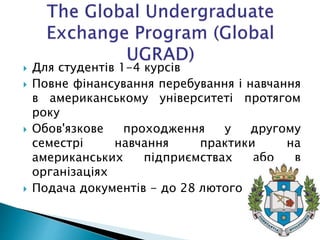  Для студентів 1-4 курсів
 Повне фінансування перебування і навчання
в американському університеті протягом
року
 Обов'язкове проходження у другому
семестрі навчання практики на
американських підприємствах або в
організаціях
 Подача документів - до 28 лютого
 