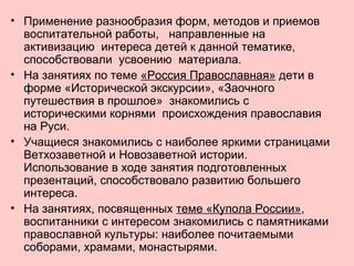 • Применение разнообразия форм, методов и приемов
воспитательной работы, направленные на
активизацию интереса детей к данной тематике,
способствовали усвоению материала.
• На занятиях по теме «Россия Православная» дети в
форме «Исторической экскурсии», «Заочного
путешествия в прошлое» знакомились с
историческими корнями происхождения православия
на Руси.
• Учащиеся знакомились с наиболее яркими страницами
Ветхозаветной и Новозаветной истории.
Использование в ходе занятия подготовленных
презентаций, способствовало развитию большего
интереса.
• На занятиях, посвященных теме «Купола России»,
воспитанники с интересом знакомились с памятниками
православной культуры: наиболее почитаемыми
соборами, храмами, монастырями.
 