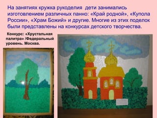 На занятиях кружка рукоделия дети занимались
изготовлением различных панно: «Край родной», «Купола
России», «Храм Божий» и другие. Многие из этих поделок
были представлены на конкурсах детского творчества.
Конкурс: «Хрустальная
палитра» /Федеральный
уровень. Москва.
 