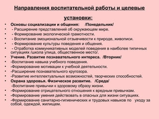 Направления воспитательной работы и целевые
установки:
• Основы социализации и общения: /Понедельник/
• - Расширение представлений об окружающем мире.
• - Формирование экологической грамотности.
• - Воспитание эмоциональной отзывчивости к природе, живописи.
• - Формирование культуры поведения и общения.
• - Отработка коммуникативных моделей поведения в наиболее типичных
ситуациях /школа улица, общественное место/.
• Учение. Развитие познавательного интереса. /Вторник/
• -Воспитание навыка учебного поведения.
• -Формирование мотивации к учебной деятельности.
• -Расширение познавательного кругозора.
• -Развитие интеллектуальных возможностей, творческих способностей.
• Охрана здоровья. Физическое развитие. /Среда/
-Воспитание привычки к здоровому образу жизни.
• -Формирование отрицательного отношения к вредным привычкам.
• -Формирование умения действовать в опасных для жизни ситуациях.
• -Формирование санитарно-гигиенических и трудовых навыков по уходу за
собой, одеждой, жилищем.
 