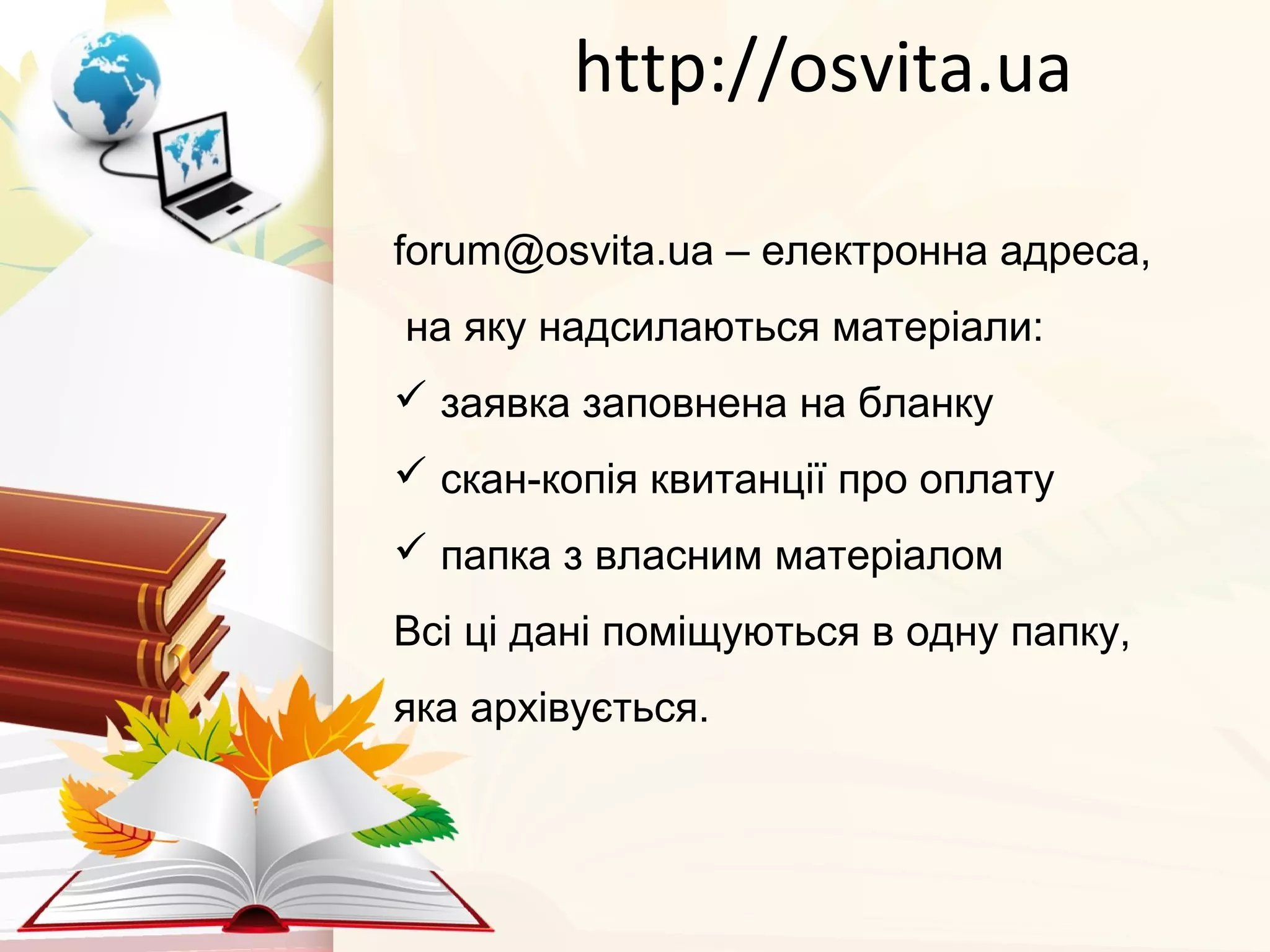 http://osvita.ua
forum@osvita.ua – електронна адреса,
на яку надсилаються матеріали:
 заявка заповнена на бланку
 скан-копія квитанції про оплату
 папка з власним матеріалом
Всі ці дані поміщуються в одну папку,
яка архівується.
 