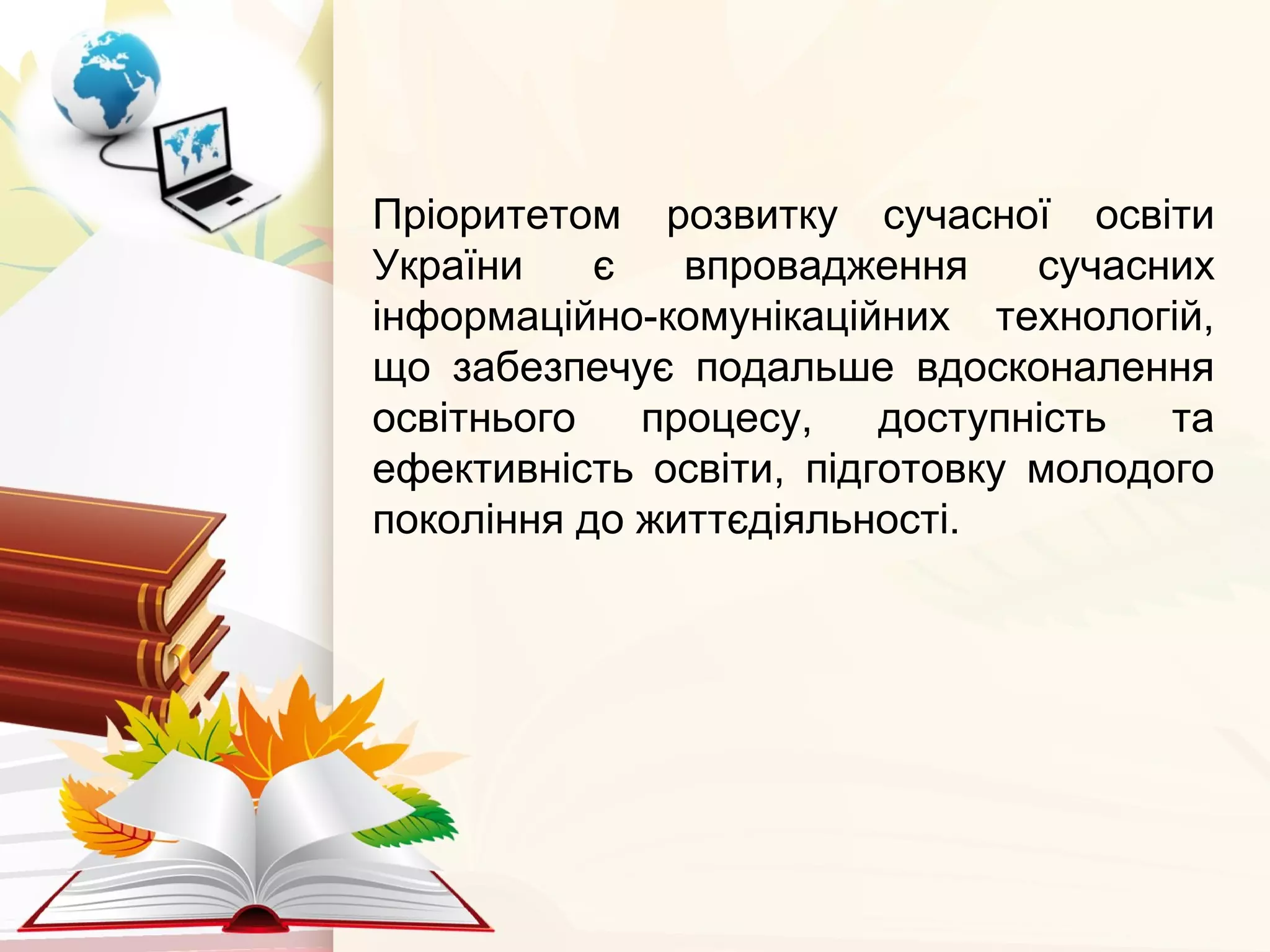 Пріоритетом розвитку сучасної освіти
України є впровадження сучасних
інформаційно-комунікаційних технологій,
що забезпечує подальше вдосконалення
освітнього процесу, доступність та
ефективність освіти, підготовку молодого
покоління до життєдіяльності.
 