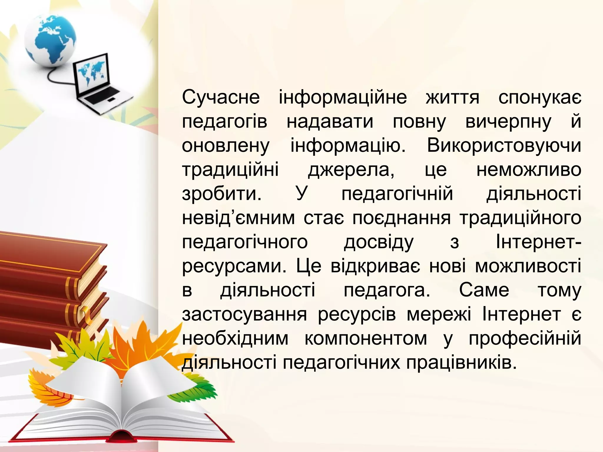 Сучасне інформаційне життя спонукає
педагогів надавати повну вичерпну й
оновлену інформацію. Використовуючи
традиційні джерела, це неможливо
зробити. У педагогічній діяльності
невід’ємним стає поєднання традиційного
педагогічного досвіду з Інтернет-
ресурсами. Це відкриває нові можливості
в діяльності педагога. Саме тому
застосування ресурсів мережі Інтернет є
необхідним компонентом у професійній
діяльності педагогічних працівників.
 
