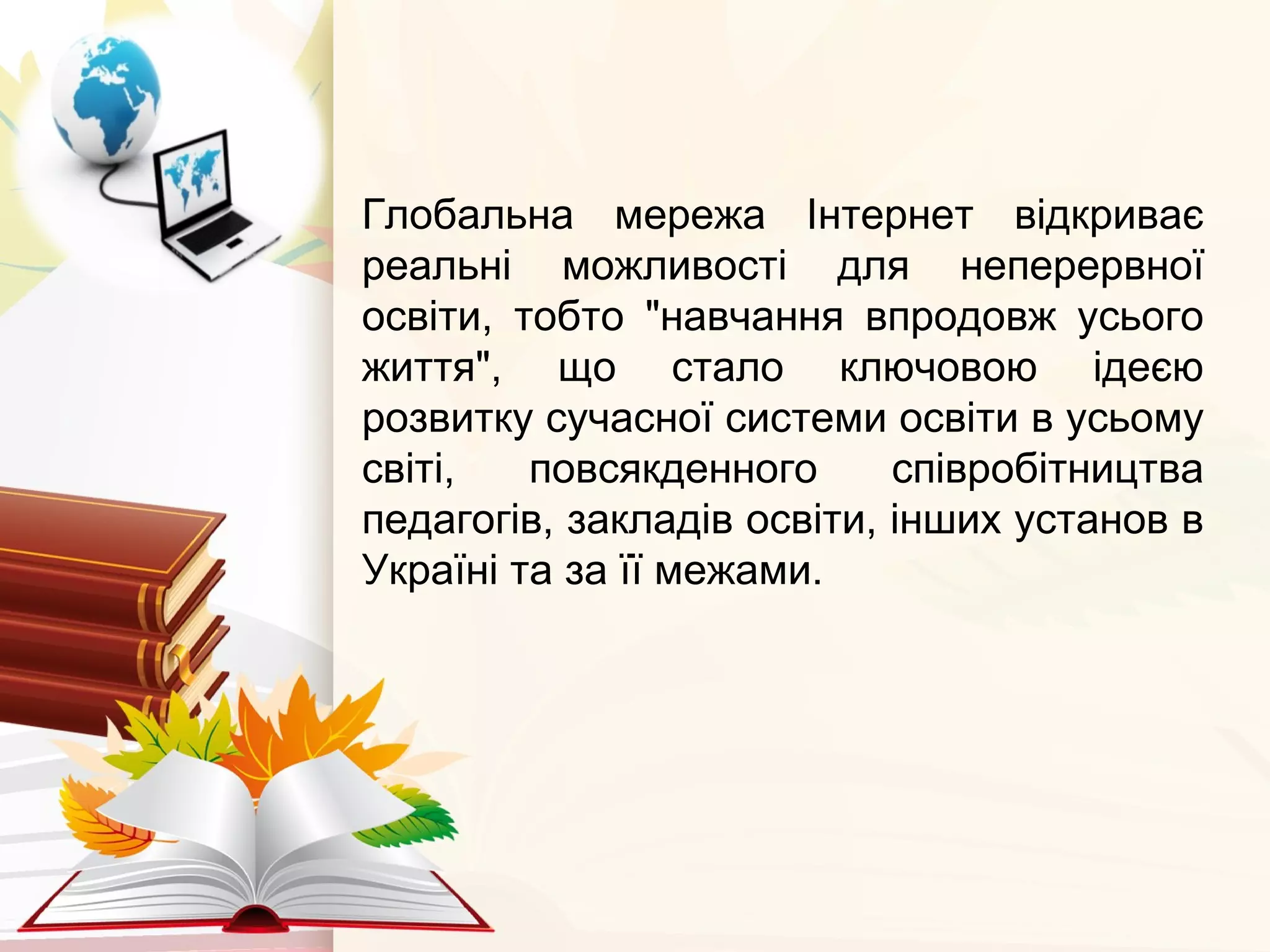 Глобальна мережа Інтернет відкриває
реальні можливості для неперервної
освіти, тобто "навчання впродовж усього
життя", що стало ключовою ідеєю
розвитку сучасної системи освіти в усьому
світі, повсякденного співробітництва
педагогів, закладів освіти, інших установ в
Україні та за її межами.
 