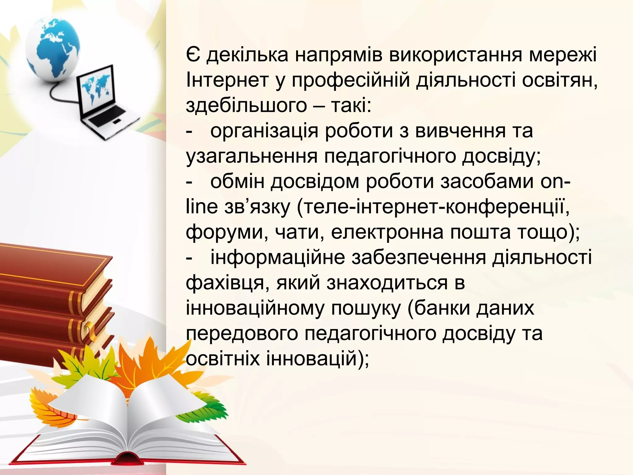 Є декілька напрямів використання мережі
Інтернет у професійній діяльності освітян,
здебільшого – такі:
- організація роботи з вивчення та
узагальнення педагогічного досвіду;
- обмін досвідом роботи засобами on-
line зв’язку (теле-інтернет-конференції,
форуми, чати, електронна пошта тощо);
- інформаційне забезпечення діяльності
фахівця, який знаходиться в
інноваційному пошуку (банки даних
передового педагогічного досвіду та
освітніх інновацій);
 