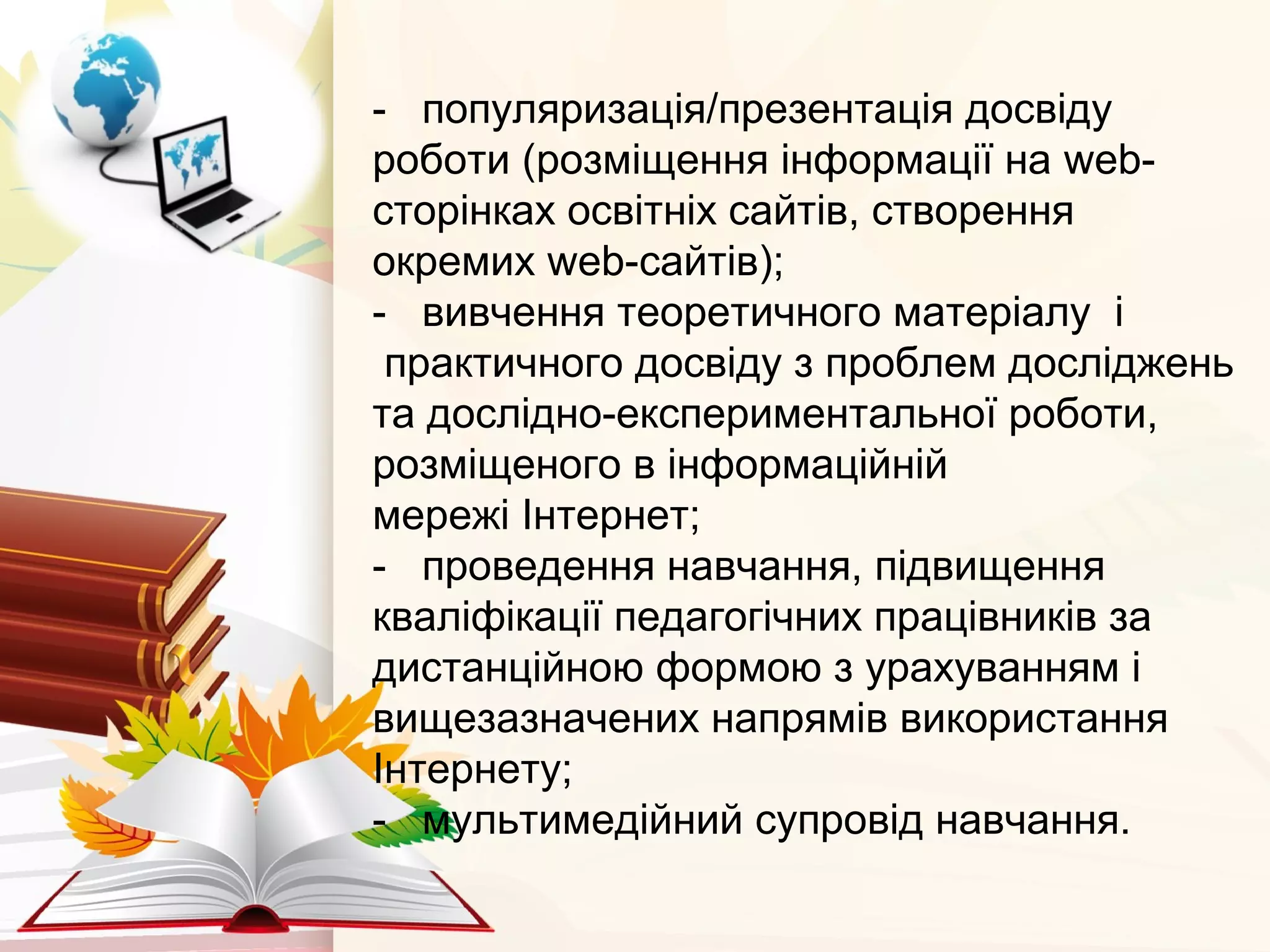 - популяризація/презентація досвіду
роботи (розміщення інформації на web-
сторінках освітніх сайтів, створення
окремих web-сайтів);
- вивчення теоретичного матеріалу і
практичного досвіду з проблем досліджень
та дослідно-експериментальної роботи,
розміщеного в інформаційній
мережі Інтернет;
- проведення навчання, підвищення
кваліфікації педагогічних працівників за
дистанційною формою з урахуванням і
вищезазначених напрямів використання
Інтернету;
- мультимедійний супровід навчання.
 