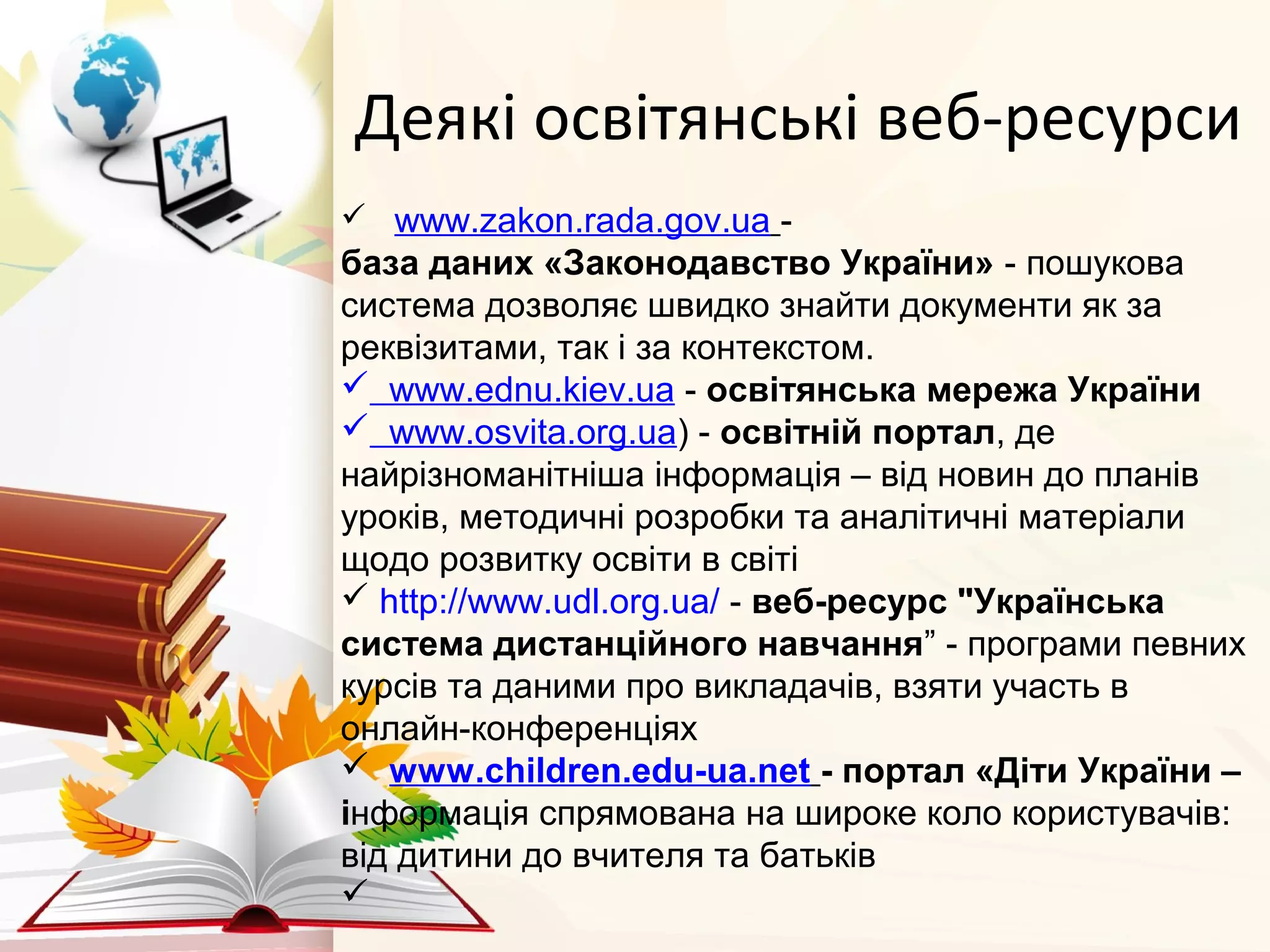 Деякі освітянські веб-ресурси
   www.zakon.rada.gov.ua -
база даних «Законодавство України» - пошукова
система дозволяє швидко знайти документи як за
реквізитами, так i за контекстом.
 www.ednu.kiev.ua - освітянська мережа України 
 www.osvita.org.ua) - освітній портал, де
найрізноманітніша інформація – від новин до планів
уроків, методичні розробки та аналітичні матеріали
щодо розвитку освіти в світі
 http://www.udl.org.ua/ - веб-ресурс "Українська 
система дистанційного навчання” - програми певних
курсів та даними про викладачів, взяти участь в
онлайн-конференціях
  www.children.edu-ua.net - портал «Діти України – 
інформація спрямована на широке коло користувачів:
від дитини до вчителя та батьків

 