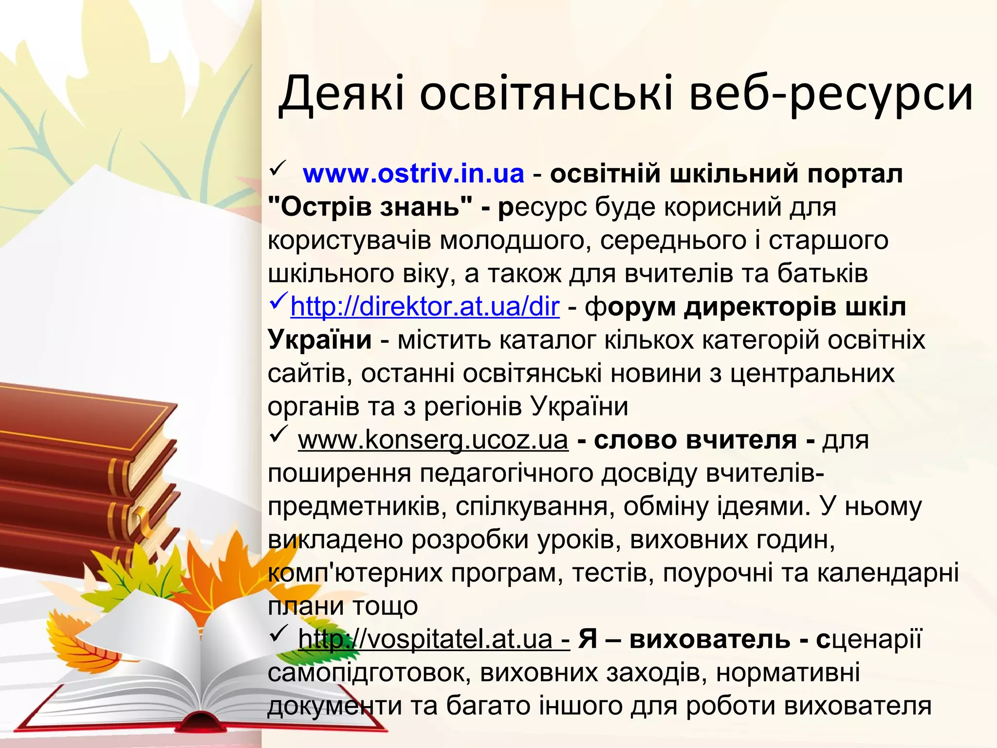Деякі освітянські веб-ресурси
  www.ostriv.in.ua - освітній шкільний портал 
"Острів знань" - ресурс буде корисний для
користувачів молодшого, середнього і старшого
шкільного віку, а також для вчителів та батьків
http://direktor.at.ua/dir - форум директорів шкіл 
України - містить каталог кількох категорій освітніх
сайтів, останні освітянські новини з центральних
органів та з регіонів України
 www.konserg.ucoz.ua - слово вчителя - для
поширення педагогічного досвіду вчителів-
предметників, спілкування, обміну ідеями. У ньому
викладено розробки уроків, виховних годин,
комп'ютерних програм, тестів, поурочні та календарні
плани тощо
 http://vospitatel.at.ua - Я – вихователь - сценарії
самопідготовок, виховних заходів, нормативні
документи та багато іншого для роботи вихователя
 
