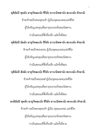 2
ทุติยัมปิ พุทธัง อายุวัฑฒะนัง ชีวิตัง ยาวะนิพพานัง สะระณัง คัจฉามิ,
ข้าพเจ้าขอถึงพระพุทธเจ้า ผู้เป็น(อุดมมงคล)แห่งชีวิต
ผู้ให้เจริญแห่งคุณคืออายุจนกระทั่งพระนิพพาน
ว่าเป็นสรณะที่พึ่งที่ระลึก แม้ครั้งที่สอง
ทุติยัมปิ ธัมมัง อายุวัฑฒะนัง ชีวิตัง ยาวะนิพพานัง สะระณัง คัจฉามิ,
ข้าพเจ้าขอถึงพระธรรม ผู้เป็น(อุดมมงคล)แห่งชีวิต
ผู้ให้เจริญแห่งคุณคืออายุจนกระทั่งพระนิพพาน
ว่าเป็นสรณะที่พึ่งที่ระลึก แม้ครั้งที่สอง
ทุติยัมปิ สังฆัง อายุวัฑฒะนัง ชีวิตัง ยาวะนิพพานัง สะระณัง คัจฉามิ,
ข้าพเจ้าขอถึงพระสงฆ์ ผู้เป็น(อุดมมงคล)แห่งชีวิต
ผู้ให้เจริญแห่งคุณคืออายุจนกระทั่งพระนิพพาน
ว่าเป็นสรณะที่พึ่งที่ระลึก แม้ครั้งที่สอง
ตะติยัมปิ พุทธัง อายุวัฑฒะนัง ชีวิตัง ยาวะนิพพานัง สะระณัง คัจฉามิ,
ข้าพเจ้า ขอถึงพระพุทธเจ้า ผู้เป็น (อุดมมงคล) แห่งชีวิต
ผู้ให้เจริญแห่งคุณคืออายุจนกระทั่งพระนิพพาน
ว่าเป็นสรณะที่พึ่งที่ระลึก แม้ครั้งที่สาม
 