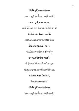 25
นัสสันตุปัททะวา สัพเพ,
ขอสรรพอุปัทวะทั้งหลายจงพินาศไป
ภะยา วูปะสะเมนตุ เต,
ขอภัยทั้งหลายของท่านจงสงบไปโดยสวัสดี
สักกัตตะวา สังฆะระตะนัง,
เพราะทาความเคารพพระสงฆรัตนะ
โอสะถัง อุตตะมัง วะรัง,
อันเป็นดั่งโอสถอันอุดมประเสริฐ
อาหุเนยยัง ปาหุเนยยัง,
เป็นผู้ควรแก่สักการะที่เขานามาบูชา
เป็นผู้ควรแก่สักการะที่เขาจัดไว้ต้อนรับ
สังฆะเตเชนะ โสตถินา,
ด้วยเดชแห่งพระสงฆ์
นัสสันตุปัททะวา สัพเพ,
ขอสรรพอุปัทวะทั้งหลายจงพินาศไป
 