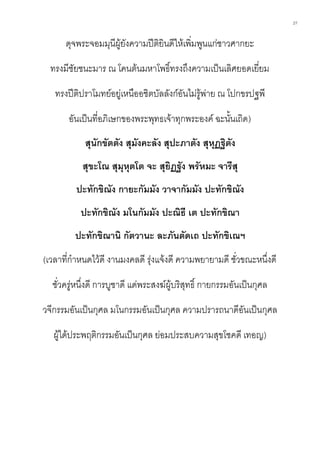 27
ดุจพระจอมมุนีผู้ยังความปีติยินดีให้เพิ่มพูนแก่ชาวศากยะ
ทรงมีชัยชนะมาร ณ โคนต้นมหาโพธิ์ทรงถึงความเป็นเลิศยอดเยี่ยม
ทรงปีติปราโมทย์อยู่เหนืออชิตบัลลังก์อันไม่รู้พ่าย ณ โปกขรปฐพี
อันเป็นที่อภิเษกของพระพุทธเจ้าทุกพระองค์ ฉะนั้นเถิด)
สุนักขัตตัง สุมังคะลัง สุปะภาตัง สุหุฏฐิตัง
สุขะโณ สุมุหุตโต จะ สุยิฏฐัง พรัหมะ จารีสุ
ปะทักขิณัง กายะกัมมัง วาจากัมมัง ปะทักขิณัง
ปะทักขิณัง มโนกัมมัง ปะณิธี เต ปะทักขิณา
ปะทักขิณานิ กัตวานะ ละภันตัดเถ ปะทักขิเณฯ
(เวลาที่กาหนดไว้ดี งานมงคลดี รุ่งแจ้งดี ความพยายามดี ชั่วขณะหนึ่งดี
ชั่วครู่หนึ่งดี การบูชาดี แด่พระสงฆ์ผู้บริสุทธิ์ กายกรรมอันเป็นกุศล
วจีกรรมอันเป็นกุศล มโนกรรมอันเป็นกุศล ความปรารถนาดีอันเป็นกุศล
ผู้ได้ประพฤติกรรมอันเป็นกุศล ย่อมประสบความสุขโชคดี เทอญ)
 