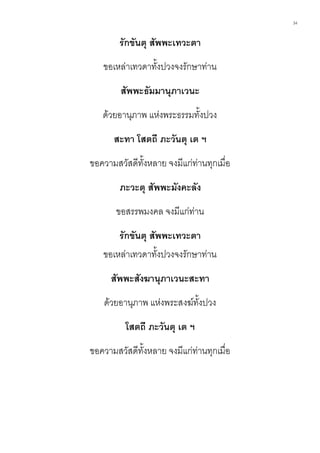 34
รักขันตุ สัพพะเทวะตา
ขอเหล่าเทวดาทั้งปวงจงรักษาท่าน
สัพพะธัมมานุภาเวนะ
ด้วยอานุภาพ แห่งพระธรรมทั้งปวง
สะทา โสตถี ภะวันตุ เต ฯ
ขอความสวัสดีทั้งหลาย จงมีแก่ท่านทุกเมื่อ
ภะวะตุ สัพพะมังคะลัง
ขอสรรพมงคล จงมีแก่ท่าน
รักขันตุ สัพพะเทวะตา
ขอเหล่าเทวดาทั้งปวงจงรักษาท่าน
สัพพะสังฆานุภาเวนะสะทา
ด้วยอานุภาพ แห่งพระสงฆ์ทั้งปวง
โสตถี ภะวันตุ เต ฯ
ขอความสวัสดีทั้งหลาย จงมีแก่ท่านทุกเมื่อ
 