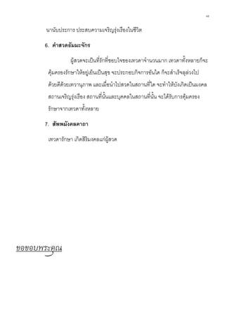 48
นานับประการ ประสบความเจริญรุ่งเรืองในชีวิต
6. คาสวดธัมมะจักร
ผู้สวดจะเป็นที่รักที่ชอบใจของเทวดาจานวนมาก เทวดาทั้งหลายก็จะ
คุ้มครองรักษาให้อยู่เย็นเป็นสุข จะประกอบกิจการอันใด ก็จะสาเร็จลุล่วงไป
ด้วยดีด้วยเทวานุภาพ และเมื่อนาไปสวดในสถานที่ใด จะทาให้บังเกิดเป็นมงคล
สถานเจริญรุ่งเรือง สถานที่นั้นและบุคคลในสถานที่นั้น จะได้รับการคุ้มครอง
รักษาจากเทวดาทั้งหลาย
7. สัพพมังคลคาถา
เทวดารักษา เกิดสิริมงคลแก่ผู้สวด
ขอขอบพระคุณ
 