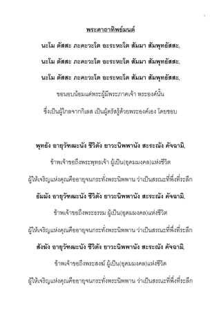1
พระคาถาทิพย์มนต์
นะโม ตัสสะ ภะคะวะโต อะระหะโต สัมมา สัมพุทธัสสะ,
นะโม ตัสสะ ภะคะวะโต อะระหะโต สัมมา สัมพุทธัสสะ,
นะโม ตัสสะ ภะคะวะโต อะระหะโต สัมมา สัมพุทธัสสะ,
ขอนอบน้อมแด่พระผู้มีพระภาคเจ้า พระองค์นั้น
ซึ่งเป็นผู้ไกลจากกิเลส เป็นผู้ตรัสรู้ด้วยพระองค์เอง โดยชอบ
พุทธัง อายุวัฑฒะนัง ชีวิตัง ยาวะนิพพานัง สะระณัง คัจฉามิ,
ข้าพเจ้าขอถึงพระพุทธเจ้า ผู้เป็น(อุดมมงคล)แห่งชีวิต
ผู้ให้เจริญแห่งคุณคืออายุจนกระทั่งพระนิพพาน ว่าเป็นสรณะที่พึ่งที่ระลึก
ธัมมัง อายุวัฑฒะนัง ชีวิตัง ยาวะนิพพานัง สะระณัง คัจฉามิ,
ข้าพเจ้าขอถึงพระธรรม ผู้เป็น(อุดมมงคล)แห่งชีวิต
ผู้ให้เจริญแห่งคุณคืออายุจนกระทั่งพระนิพพาน ว่าเป็นสรณะที่พึ่งที่ระลึก
สังฆัง อายุวัฑฒะนัง ชีวิตัง ยาวะนิพพานัง สะระณัง คัจฉามิ,
ข้าพเจ้าขอถึงพระสงฆ์ ผู้เป็น(อุดมมงคล)แห่งชีวิต
ผู้ให้เจริญแห่งคุณคืออายุจนกระทั่งพระนิพพาน ว่าเป็นสรณะที่พึ่งที่ระลึก
 