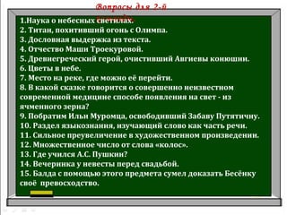 Вопросы для 2-й
команды.1.Наука о небесных светилах.
2. Титан, похитивший огонь с Олимпа.
3. Дословная выдержка из текста.
4. Отчество Маши Троекуровой.
5. Древнегреческий герой, очистивший Авгиевы конюшни.
6. Цветы в небе.
7. Место на реке, где можно её перейти.
8. В какой сказке говорится о совершенно неизвестном
современной медицине способе появления на свет - из
ячменного зерна?
9. Побратим Ильи Муромца, освободивший Забаву Путятичну.
10. Раздел языкознания, изучающий слово как часть речи.
11. Сильное преувеличение в художественном произведении.
12. Множественное число от слова «колос».
13. Где учился А.С. Пушкин?
14. Вечеринка у невесты перед свадьбой.
15. Балда с помощью этого предмета сумел доказать Бесёнку
своё превосходство.
 