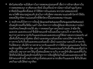 • สัตว์แต่ละชนิด จะมีเส้นทางในการอพยพแน่นอนคงที่ เชื่อว่าการรักษาเส้นทางใน
การอพยพของนก อาศัยดวงอาทิตย์ เป็นเครื่องนาทางโดยการบินทามุมกับดวง
อาทิตย์เป็นมุมที่คงที่เสมอ ทาให้ทิศการบินแน่นอน พวกปลาแซลมอนจะมี
สนามไฟฟ้ าอ่อนๆอยู่รอบตัว ช่วยในการจับทิศทางของสนามแม่เหล็กโลกทาให้มัน
อพยพได้ถูกทิศทางแน่นอนทั้งๆที่สัตว์พวกนี้ไม่เคยอพยพมาก่อนเลย
• 2. พฤติกรรมที่เกิดจากการเรียนรู้ (learned behaviorหรือAcquired behavior)
เป็นพฤติกรรมที่ไม่ได้มีมาแต่กาเนิด เกิดจากการเรียนรู้ต้องอาศัยประสบการณ์มา
ก่อนจึงจะเกิดพฤติกรรมได้ เช่น การทดลองในคางคกโดยนาแมลง 3 ชนิด คือ
แมลงปอ แมลงรอบเบอร์ ซึ่งมีลักษณะคล้ายผึ้งและผึ้งมาแขวนไว้ คางคกจับกิน
พบว่าคางคกสามารถจับกินแมลงปอและแมลงรอบเบอร์ได้อย่างสะดวกปลอดภัย แต่
เมื่อจับผึ้งกินจะถูกผึ้งต่อย เมื่อนาแมลงรอบเบอร์และผึ้งมาแขวนให้คางคกจับกิน
คางคกจะไม่จับกินทั้งแมลงรอบเบอร์และผึ้ง เมื่อนาแมลงปอมาแขวนไว้ คางคกจับ
กินได้สะดวก เห็นได้ว่าคางคกสามารถจับแมลงเข้าปากได้มีแบบแผนแน่นอน จึงเป็น
พฤติกรรมที่มีมาแต่กาเนิด แต่การที่คางคกกินแมลงปอแต่ไม่กินผึ้งหรือแมลงที่รูปร่าง
เหมือนผึ้ง เพราะคางคกได้ถูกผึ้งต่อยเมื่อพยายามกิน คางคกรู้จักเลือกแมลงที่จับกิน
ได้หรือไม่ได้นั้นเป็นพฤติกรรมที่เกิดจากการเรียนรู้คือไม่กินผึ้งและแมลงรอบเบอร์ ซึ่ง
มีลักษณะคล้ายผึ้ง เพราะกลัวถูกผึ้งต่อยและสามารถเลือกกินแมลงปอ ซึ่งกินได้และ
เคยกินมาแล้วได้อย่างถูกต้อง
 