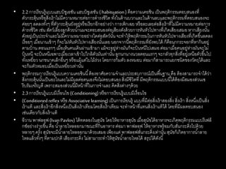 • 2.2การเรียนรู้แบบแฮบบิชูเอชัน แฮบบิชูเอชัน ( habituation) คือความเคยชิน เป็นพฤติกรรมตอบสนองที่
ตัวกระตุ้นหรือสิ่งเร้าไม่มีความหมายต่อการดารงชีวิต ทั้งในด้านบวกและในด้านลบและพฤติกรรมที่ตอบสนองจะ
ค่อยๆ ลดลงทั้งๆ ที่ตัวกระตุ้นยังอยู่หรือเรียกอีกอย่างว่า การเพิกเฉย หรือละเลยต่อสิ่งเร้าที่ไม่มีความหมายต่อการ
ดารงชีวิต เช่น สัตว์เลี้ยงลูกด้วยน้านมจะตอบสนองต่อเสียงดังด้วยการหันหัวไปทางที่เกิดเสียงเสมอ หากเสียงนั้น
ดังอยู่เป็นประจาและไม่มีความหมายอย่างใดต่อสัตว์นั้น จะทาให้พฤติกรรมในการหันหัวไปทางเสียงที่เกิดขึ้นลดลง
เรื่อยๆ เมื่อนานเข้าๆ ก็จะไม่หันหัวไปทางเสียงนั้นเลย นอกจากนี้พฤติกรรมที่ยังพบได้ ก็คือนกกระจอกที่หากินอยู่
ตามบ้าน ตอนแรกๆ เมื่อเห็นคนเดินผ่านเข้ามา แม้จะอยู่ห่างมันก็จะบินหนีไปเสมอ ต่อมาเมื่อคนอยู่ห่างมันจะไม่
บินหนี จะบินหนีเฉพาะเมื่อเวลาเข้าไปใกล้ตัวมันเท่านั้น ลูกนกนางนวลตอนแรกๆ จะกลัวทุกสิ่งที่อยู่เหนือตัวขึ้นไป
ทั้งเหยี่ยว นกขนาดเล็กอื่นๆ หรือแม้แต่ใบไม้ร่วง โดยการก้มตัว ลงหมอบ ต่อมาก็สามารถแยกชนิดของวัตถุได้และ
จะก้มตัวหมอบเมื่อเป็นเหยี่ยวเท่านั้น
• พฤติกรรมการเรียนรู้แบบความเคยชินนี้ต้องอาศัยความจาและประสบการณ์เป็นพื้นฐาน คือ ต้องสามารถจาได้ว่า
สิ่งกระตุ้นนั้นเป็นอะไรและไม่มีผลต่อตนเองจึงไม่ตอบสนอง สิ่งมีชีวิตที่ มีพฤติกรรมแบบนี้ได้ต้องมีสมองส่วนเซ
รีบรัมเจริญดี เพราะสมองส่วนนี้มีหน้าที่ในการจาและ คิดสิ่งต่างๆด้วย
• 2.3การเรียนรู้แบบมีเงื่อนไข (Conditioning)หรือการเรียนรู้แบบมีเงื่อนไข
• (Conditionedreflex หรือAssociativelearning) เป็นการเรียนรู้ แบบที่มีต่อสิ่งเร้าสองสิ่ง สิ่งเร้า สิ่งหนึ่งเป็นสิ่ง
เร้าแท้ และสิ่งเร้าอีกสิ่งหนึ่งเป็นสิ่งเร้าเทียมโดยสิ่งเร้าเทียม จะทาหน้าที่แทนสิ่งเร้าแท้ได้ โดยที่มีผลตอบสนอง
เช่นเดียวกับสิ่งเร้าแท้
• อีวาน พาฟลอฟ(Ivan Pavlov) ได้ทดลองในสุนัข โดยให้อาหารสุนัข เมื่อสุนัขได้อาหารจะเกิดพฤติกรรมแบบรีเฟล็
กซ์อย่างง่ายขึ้น คือ น้าลายไหลออกมาขณะที่กินอาหาร ต่อมา พาฟลอฟ ให้อาหารพร้อมกับสั่นกระดิ่งไปด้วย
หลายๆ ครั้ง สุนัขจะมีน้าลายไหลออกมาด้วยเสมอ เพียงแต่ พาฟลอฟสั่นกระดิ่งเท่านั้น สุนัขก็เกิดอาการน้าลาย
ไหลแล้วทั้งๆ ที่ตามปกติ เสียงกระดิ่ง ไม่สามารถทาให้สุนัขน้าลายไหลได้ สรุปได้ดังนี้
 