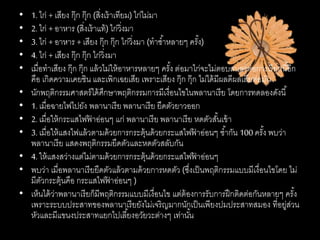 • 1. ไก่ + เสียง กุ๊ก กุ๊ก (สิ่งเร้าเทียม) ไก่ไม่มา
• 2. ไก่ + อาหาร (สิ่งเร้าแท้) ไก่วิ่งมา
• 3. ไก่ + อาหาร + เสียง กุ๊ก กุ๊ก ไก่วิ่งมา (ทาซ้าหลายๆ ครั้ง)
• 4. ไก่ + เสียง กุ๊ก กุ๊ก ไก่วิ่งมา
• เมื่อทาเสียง กุ๊ก กุ๊ก แล้วไม่ให้อาหารหลายๆ ครั้ง ต่อมาไก่จะไม่ตอบสนองต่อการเรียกนี้อีก
คือ เกิดความเคยชิน และเพิกเฉยเสีย เพราะเสียง กุ๊ก กุ๊ก ไม่ได้มีผลดีผลเสียต่อมัน
• นักพฤติกรรมศาสตร์ได้ศึกษาพฤติกรรมการมีเงื่อนไขในพลานาเรีย โดยการทดลองดังนี้
• 1. เมื่อฉายไฟไปยัง พลานาเรีย พลานาเรีย ยืดตัวยาวออก
• 2. เมื่อให้กระแสไฟฟ้ าอ่อนๆ แก่ พลานาเรีย พลานาเรีย หดตัวสั้นเข้า
• 3. เมื่อให้แสงไฟแล้วตามด้วยการกระตุ้นด้วยกระแสไฟฟ้ าอ่อนๆ ซ้ากัน 100 ครั้ง พบว่า
พลานาเรีย แสดงพฤติกรรมยืดตัวและหดตัวสลับกัน
• 4. ให้แสงสว่างแต่ไม่ตามด้วยการกระตุ้นด้วยกระแสไฟฟ้ าอ่อนๆ
• พบว่า เมื่อพลานาเรียยืดตัวแล้วตามด้วยการหดตัว (ซึ่งเป็นพฤติกรรมแบบมีเงื่อนไขโดย ไม่
มีตัวกระตุ้นคือ กระแสไฟฟ้ าอ่อนๆ )
• เห็นได้ว่าพลานาเรียก็มีพฤติกรรมแบบมีเงื่อนไข แต่ต้องการรับการฝึกติดต่อกันหลายๆ ครั้ง
เพราะระบบประสาทของพลานาเรียยังไม่เจริญมากนักเป็นเพียงปมประสาทสมอง ที่อยู่ส่วน
หัวและมีแขนงประสาทแยกไปเลี้ยงอวัยวะต่างๆ เท่านั้น
 