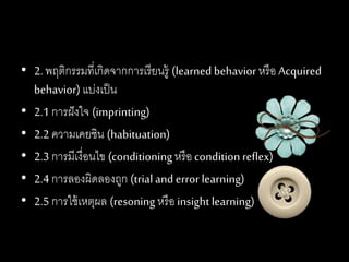 • 2. พฤติกรรมที่เกิดจากการเรียนรู้ (learned behavior หรือ Acquired
behavior) แบ่งเป็น
• 2.1 การฝังใจ (imprinting)
• 2.2 ความเคยชิน (habituation)
• 2.3 การมีเงื่อนไข (conditioningหรือcondition reflex)
• 2.4 การลองผิดลองถูก (trial and error learning)
• 2.5 การใช้เหตุผล (resoning หรือ insightlearning)
 