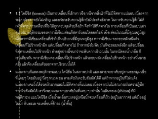 • 1.1ไคนีซิส(kinesis) เป็นการเคลื่อนที่เข้าหา หรือ หนีจากสิ่งเร้าที่ไม่มีทิศทางแน่นอน เนื่องจาก
ระบบประสาทยังไม่เจริญ และอวัยวะรับความรู้สึกยังมีประสิทธิภาพ ในการรับความรู้สึกไม่ดี
เท่าที่ควร การเคลื่อนที่ไม่ได้ถูกควบคุมด้วยสิ่งเร้า จึงทาให้ทิศทางใน การเคลื่อนที่เป็นแบบเดา
สุ่ม เช่น พฤติกรรมของพารามีเซียมต่อแก๊สคาร์บอนไดออกไซด์ หรือ ต่อบริเวณที่มีอุณหภูมิสูง
เมื่อพารามีเซียมเคลื่อนที่เข้าไปในบริเวณที่มีอุณหภูมิสูง พารามีเซียม จะถอยหลังหนีแล้ว
เคลื่อนที่ไปข้างหน้าอีก แต่เปลี่ยนทิศทางไป ถ้าหากยังไม่พ้น มันก็จะถอยหลังอีก แล้วเปลี่ยน
ทิศทางเคลื่อนไปข้างหน้า ทาอยู่อย่างนี้จนกว่าจะพ้นจากบริเวณนั้น ในกรณีของน้าเกลือ ก็
เช่นเดียวกัน พารามีเซียมจะเคลื่อนที่ไปข้างหน้า แล้วถอยหลังเคลื่อนไปข้างหน้า อย่างนี้หลาย
ครั้ง แล้วจึงเคลื่อนตัวออกจากบริเวณนั้นได้
• แมลงสาบก็แสดงพฤติกรรมแบบ ไคนีซีส ในสภาพปกติ แมลงสาบจะอาศัยอยู่ตามซอกมุมหรือ
ที่แคบๆ โดยมันอยู่ นิ่งๆ หนวด ขน ตามตัวมันจะรับสัมผัสได้ดี แต่ถ้าหากอยู่ในที่โล่งแจ้ง
แมลงสาบจะวิ่งได้รวดเร็วมากและไม่มีทิศทางที่แน่นอน เนื่องจากมันไม่สามารถรับความรู้สึก
จากผิวสัมผัสได้ เราจึงพบแมลงสาบอาศัยในที่แคบ ๆ เท่านั้น ในลิ่นทะเล (chiton) ก็มี
พฤติกรรม แบบไคนีซิส เมื่อน้าลงลิ่นทะเลอยู่เหนือน้าจะเคลื่อนที่เร็ว (อยู่ในอากาศ) แต่เมื่ออยู่
ในน้า ลิ่นทะเล จะเคลื่อนที่ช้าลง (น้าขึ้น)
 