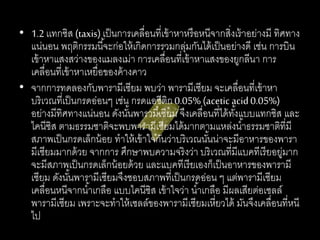 • 1.2เเทกซิส (taxis)เป็นการเคลื่อนที่เข้าหาหรือหนีจากสิ่งเร้าอย่างมี ทิศทาง
แน่นอน พฤติกรรมนี้จะก่อให้เกิดการรวมกลุ่มกันได้เป็นอย่างดี เช่น การบิน
เข้าหาแสงสว่างของแมลงเม่า การเคลื่อนที่เข้าหาแสงของยูกลีนา การ
เคลื่อนที่เข้าหาเหยื่อของค้างคาว
• จากการทดลองกับพารามีเซียม พบว่า พารามีเซียม จะเคลื่อนที่เข้าหา
บริเวณที่เป็นกรดอ่อนๆ เช่น กรดแอซีติก0.05% (aceticacid0.05%)
อย่างมีทิศทางแน่นอน ดังนั้นพารามีเซียม จึงเคลื่อนที่ได้ทั้งแบบแทกซิส และ
ไคนีซิส ตามธรรมชาติจะพบพารามีเซียมได้มากตามแหล่งน้าธรรมชาติที่มี
สภาพเป็นกรดเล็กน้อย ทาให้เข้าใจกันว่าบริเวณนั้นน่าจะมีอาหารของพารา
มีเซียมมากด้วย จากการ ศึกษาพบความจริงว่า บริเวณที่มีแบคทีเรียอยู่มาก
จะมีสภาพเป็นกรดเล็กน้อยด้วย และแบคทีเรียเองก็เป็นอาหารของพารามี
เซียม ดังนั้นพารามีเซียมจึงชอบสภาพที่เป็นกรดอ่อน ๆ แต่พารามีเซียม
เคลื่อนหนีจากน้าเกลือ แบบไคนีซิส เข้าใจว่า น้าเกลือ มีผลเสียต่อเซลล์
พารามีเซียม เพราะจะทาให้เซลล์ของพารามีเซียมเหี่ยวได้ มันจึงเคลื่อนที่หนี
ไป
 