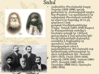 Տոհմ
• Հովհաննես Թումանյանի հայրը՝
Ասլանը (1839-1898), գյուղի
քահանան էր՝ ձեռնադրված որպես
Տեր-Թադևոս: Նա պատկանում էր
ազնվական Թումանյան տոհմին,
որ սերում էր Տարոնից 10-11-րդ
դարերում Լոռի
գաղթած Մամիկոնյաններից:
Մայրը՝ Սոնան (1842-1936) ծագում
էր Քոչարյանների տոհմից և
նույնպես դսեղցի էր: Լինելով
զրույց սիրող և լավ պատմող կին`
նա իր երեխաներին լեգենդներ,
առակներ և հեքիաթներ էր
պատմում, համեմած
ժողովրդական ոճով և
դարձվածներով: Թումանյանն ութ
երեխաներից ամենաավագն էր.
մյուս երեխաներն էին՝ Ռոստոմ
(1871-1915), Օսան (1874-1926),
Իսկուհի (1878-1943), Վահան (1881-
1937), Աստղիկ (1885-1953),
Արշավիր (1888-1921), Արտաշես
(1892-1916).
 