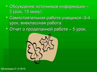  Обсуждение источников информации –Обсуждение источников информации –
3 урок, 15 минут.3 урок, 15 минут.
 Самостоятельная работа учащихся -3-4Самостоятельная работа учащихся -3-4
урок, внеклассная работа.урок, внеклассная работа.
 Отчет о проделанной работе – 5 урок.Отчет о проделанной работе – 5 урок.
©Елисеева О. Н 2010
 