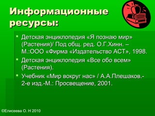 ИнформационныеИнформационные
ресурсы:ресурсы:
 Детская энциклопедия «Я познаю мир»Детская энциклопедия «Я познаю мир»
(Растения)/ Под общ. ред. О.Г.Хинн. –(Растения)/ Под общ. ред. О.Г.Хинн. –
М.:ООО «Фирма «Издательство АСТ», 1998.М.:ООО «Фирма «Издательство АСТ», 1998.
 Детская энциклопедия «Все обо всем»Детская энциклопедия «Все обо всем»
(Растения).(Растения).
 Учебник «Мир вокруг нас» / А.А.Плешаков.-Учебник «Мир вокруг нас» / А.А.Плешаков.-
2-е изд.-М.: Просвещение, 2001.2-е изд.-М.: Просвещение, 2001.
©Елисеева О. Н 2010
 