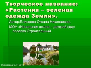 Творческое название:Творческое название:
«Растения – зеленая«Растения – зеленая
одежда Земли».одежда Земли».
Автор:Елисеева Оксана Николаевна,Автор:Елисеева Оксана Николаевна,
МОУ «Начальная школа – детский сад»МОУ «Начальная школа – детский сад»
поселка Строительный.поселка Строительный.
©Елисеева О. Н 2010
 