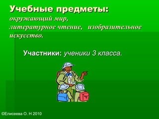 Учебные предметы:Учебные предметы:
окружающий мир,окружающий мир,
литературное чтение, изобразительноелитературное чтение, изобразительное
искусство.искусство.
Участники:Участники: ученики 3 класса.ученики 3 класса.
©Елисеева О. Н 2010
 