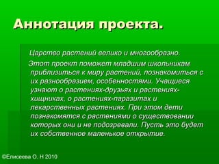 Аннотация проекта.Аннотация проекта.
Царство растений велико и многообразно.Царство растений велико и многообразно.
Этот проект поможет младшим школьникамЭтот проект поможет младшим школьникам
приблизиться к миру растений, познакомиться сприблизиться к миру растений, познакомиться с
их разнообразием, особенностями. Учащиесяих разнообразием, особенностями. Учащиеся
узнают о растениях-друзьях и растениях-узнают о растениях-друзьях и растениях-
хищниках, о растениях-паразитах ихищниках, о растениях-паразитах и
лекарственных растениях. При этом детилекарственных растениях. При этом дети
познакомятся с растениями о существованиипознакомятся с растениями о существовании
которых они и не подозревали. Пусть это будеткоторых они и не подозревали. Пусть это будет
их собственное маленькое открытие.их собственное маленькое открытие.
©Елисеева О. Н 2010
 