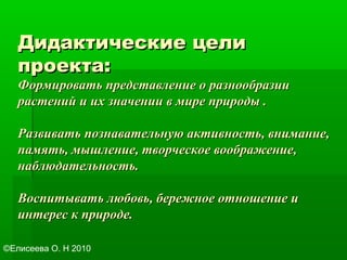 Дидактические целиДидактические цели
проекта:проекта:
Формировать представление о разнообразииФормировать представление о разнообразии
растений и их значении в мире природы .растений и их значении в мире природы .
Развивать познавательную активность, внимание,Развивать познавательную активность, внимание,
память, мышление, творческое воображение,память, мышление, творческое воображение,
наблюдательность.наблюдательность.
Воспитывать любовь, бережное отношение иВоспитывать любовь, бережное отношение и
интерес к природе.интерес к природе.
©Елисеева О. Н 2010
 