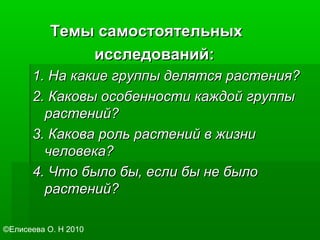 Темы самостоятельныхТемы самостоятельных
исследований:исследований:
1. На какие группы делятся растения?1. На какие группы делятся растения?
2. Каковы особенности каждой группы2. Каковы особенности каждой группы
растений?растений?
3. Какова роль растений в жизни3. Какова роль растений в жизни
человека?человека?
4. Что было бы, если бы не было4. Что было бы, если бы не было
растений?растений?
©Елисеева О. Н 2010
 