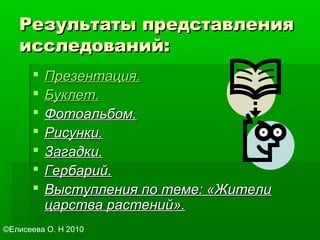 Результаты представленияРезультаты представления
исследований:исследований:
 Презентация.Презентация.
 Буклет.Буклет.
 Фотоальбом.Фотоальбом.
 Рисунки.Рисунки.
 Загадки.Загадки.
 Гербарий.Гербарий.
 Выступления по теме: «ЖителиВыступления по теме: «Жители
царства растений».царства растений».
©Елисеева О. Н 2010
 