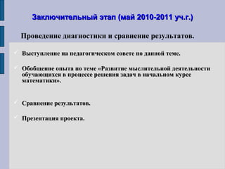 Заключительный этап (май 2010-2011 уч.г.)Заключительный этап (май 2010-2011 уч.г.)
 Выступление на педагогическом совете по данной теме.Выступление на педагогическом совете по данной теме.
 Обобщение опыта по теме «Развитие мыслительной деятельностиОбобщение опыта по теме «Развитие мыслительной деятельности
обучающихся в процессе решения задач в начальном курсеобучающихся в процессе решения задач в начальном курсе
математики».математики».
 Сравнение результатов.Сравнение результатов.
 Презентация проекта.Презентация проекта.
Проведение диагностики и сравнение результатов.
 