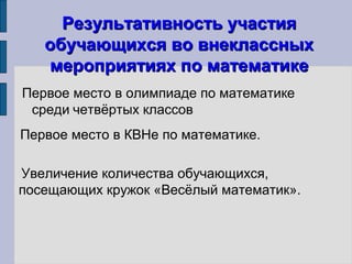 Результативность участияРезультативность участия
обучающихся во внеклассныхобучающихся во внеклассных
мероприятиях по математикемероприятиях по математике
Первое место в олимпиаде по математике
среди четвёртых классов
Первое место в КВНе по математике.
Увеличение количества обучающихся,
посещающих кружок «Весёлый математик».
 