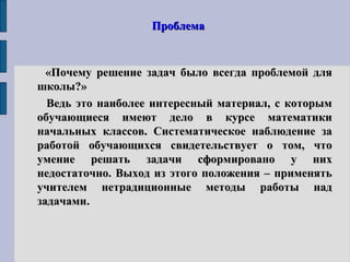 ПроблемаПроблема
«Почему решение задач было всегда проблемой для«Почему решение задач было всегда проблемой для
школы?»школы?»
Ведь это наиболее интересный материал, с которымВедь это наиболее интересный материал, с которым
обучающиеся имеют дело в курсе математикиобучающиеся имеют дело в курсе математики
начальных классов. Систематическое наблюдение заначальных классов. Систематическое наблюдение за
работой обучающихся свидетельствует о том, чтоработой обучающихся свидетельствует о том, что
умение решать задачи сформировано у нихумение решать задачи сформировано у них
недостаточно. Выход из этого положения – применятьнедостаточно. Выход из этого положения – применять
учителем нетрадиционные методы работы надучителем нетрадиционные методы работы над
задачамизадачами..
 