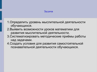 Задачи
1.Определить уровень мыслительной деятельности
обучающихся.
2.Выявить возможности уроков математики для
развития мыслительной деятельности.
3.Систематизировать методические приёмы работы
над задачами.
4.Создать условия для развития самостоятельной
познавательной деятельности обучающихся.
 