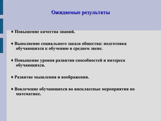Ожидаемые результатыОжидаемые результаты
♦ Повышение качества знаний.Повышение качества знаний.
♦ Выполнение социального заказа общества: подготовкаВыполнение социального заказа общества: подготовка
обучающихся к обучению в среднем звене.обучающихся к обучению в среднем звене.
♦ Повышение уровня развития способностей и интересаПовышение уровня развития способностей и интереса
обучающихся.обучающихся.
♦ Развитие мышления и воображения.Развитие мышления и воображения.
♦ Вовлечение обучающихся во внеклассные мероприятия поВовлечение обучающихся во внеклассные мероприятия по
математике.математике.
 