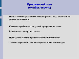 Практический этапПрактический этап
(октябрь-апрель)(октябрь-апрель)
Использование различных методов работы над задачами наИспользование различных методов работы над задачами на
уроках математики.уроках математики.
Создание проблемных ситуаций при решении задач.
Участие обучающихся в викторинах, КВН, олимпиадах.
Решение нестандартных задач.
Проведение занятий кружка «Весёлый математик».
 