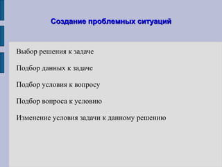 Создание проблемных ситуацийСоздание проблемных ситуаций
Выбор решения к задаче
Подбор данных к задаче
Подбор условия к вопросу
Подбор вопроса к условию
Изменение условия задачи к данному решению
 