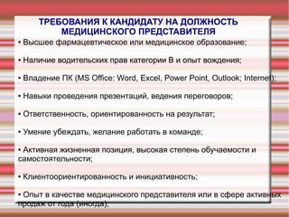 ТРЕБОВАНИЯ К КАНДИДАТУ НА ДОЛЖНОСТЬ
МЕДИЦИНСКОГО ПРЕДСТАВИТЕЛЯ
● Высшее фармацевтическое или медицинское образование;
● Наличие водительских прав категории В и опыт вождения;
● Владение ПК (MS Office: Word, Excel, Power Point, Outlook; Internet);
● Навыки проведения презентаций, ведения переговоров;
● Ответственность, ориентированность на результат;
● Умение убеждать, желание работать в команде;
● Активная жизненная позиция, высокая степень обучаемости и
самостоятельности;
● Клиентоориентированность и инициативность;
● Опыт в качестве медицинского представителя или в сфере активных
продаж от года (иногда);
 