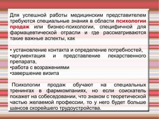 Для успешной работы медицинским представителем
требуются специальные знания в области психологии
продаж или бизнес-психологии, специфичной для
фармацевтической отрасли и где рассматриваются
такие важные аспекты, как
● установление контакта и определение потребностей,
●аргументация и представление лекарственного
препарата,
●работа с возражениями
●завершение визита
Психологии продаж обучают на специальных
тренингах в фармкомпаниях, но если соискатель
покажет на собеседовании, что знаком с теоретической
частью желаемой профессии, то у него будет больше
шансов скорейшего трудоустройства.
 