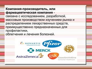 Компания-производитель, илиКомпания-производитель, или
фармацевтическая компанияфармацевтическая компания -
связана с исследованием, разработкой,
массовым производством изучением рынка и
распределением лекарственных средств,
преимущественно предназначенных для
профилактики,
облегчения и лечения болезней.
 