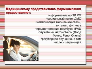 Медицинскому представителю фармкомпанияМедицинскому представителю фармкомпания
предоставляет:предоставляет:
•оформление по ТК РФ
•социальный пакет, ДМС
•компенсация мобильной связи,
питания, фитнеса
•предоставление ноутбука, IPAD
•служебный автомобиль (Форд
Фокус, Рено, Опель)
•регулярное обучение, в том
числе и заграницей
 