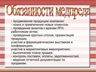 - продвижение продукции компании;
- поиск и привлечение новых клиентов;
- проведение визитов к врачам ЛПУ,
работникам аптек;
- проведение круглых столов, презентаций
продукции,
участие в фармацевтических выставках и
конференциях,
участие в маркетинговых мероприятиях;
- выполнение плана продаж;
- контроль поставок, оплаты, задолженностей;
- ведение отчетной документации по
продажам.
 
