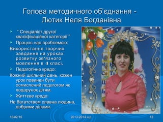 16/02/1516/02/15 2013-2014 н.р.2013-2014 н.р. 1212
Голова методичного об’єднанняГолова методичного об’єднання --
Лютик Неля БогданівнаЛютик Неля Богданівна
 ““ Спеціаліст другоїСпеціаліст другої
кваліфікаційної категорії ”кваліфікаційної категорії ”
 Працює над проблемою:Працює над проблемою:
Використання творчихВикористання творчих
завдання на урокахзавдання на уроках
’розвитку зв язного’розвитку зв язного
4мовлення в класі4мовлення в класі..
 Педагогічне кредо:Педагогічне кредо:
Кожний шкільний день, коженКожний шкільний день, кожен
урок повинен бутиурок повинен бути
осмислений педагогом якосмислений педагогом як
подарунок дітям.подарунок дітям.
 Життєве кредо:Життєве кредо:
Не багатством славна людина,Не багатством славна людина,
добрими ділами.добрими ділами.
 