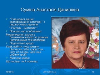 16/02/1516/02/15 2013-2014 н.р.2013-2014 н.р. 1313
Суміна Анастасія ДанилівнаСуміна Анастасія Данилівна
 ““ Спеціаліст вищоїСпеціаліст вищої
кваліфікаційної категорії ” зкваліфікаційної категорії ” з
педагогічним званнямпедагогічним званням
““ Учитель – методист ”Учитель – методист ”
 Працює над проблемою:Працює над проблемою:
Моделювання уроків вМоделювання уроків в
початкових класах за різнимипочаткових класах за різними
навчальними технологіяминавчальними технологіями..
 Педагогічне кредо:Педагогічне кредо:
Умій любити чужу дитину.Умій любити чужу дитину.
Ніколи не роби чужій того ,Ніколи не роби чужій того ,
чого не хочеш, щоб іншічого не хочеш, щоб інші
робили твоїй.робили твоїй.
 Життєве кредо:Життєве кредо:
Що посієш, те й пожнеш.Що посієш, те й пожнеш.
 